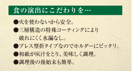 食の演出にこだわりを…　●火を使わないから安全。●三層構造の特殊コーティングにより破れにくく水漏なし。●プレス型折タイプなのでホルダーにピッタリ。●和紙が灰汁をとり、美味しく調理。　●調理後の後始末も簡単。