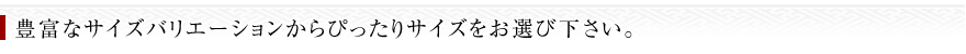 豊富なサイズバリエーションからぴったりのサイズをお選び下さい。