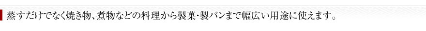 蒸すだけでなく焼き物、煮物などの料理から製菓・製パンまで幅広い用途に使えます。