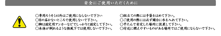 安全にご使用いただくために  安全にご使用いただくために　●専用ろうそく以外はご使用にならないで下さい。●目の届かないところで使用しないで下さい。●脚は固定用アンカーなどでしっかりと固定して下さい。●本体が倒れるような強風下では使用しないで下さい。●組立ての際には手袋をはめて下さい。●ご使用の際には必ず燭台に水を入れて下さい。●平たんで安定した場所に設置して下さい。●付近に燃えやすいものがある場所ではご使用にならないで下さい。